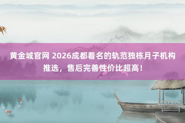 黄金城官网 2026成都着名的轨范独栋月子机构推选，售后完善性价比超高！
