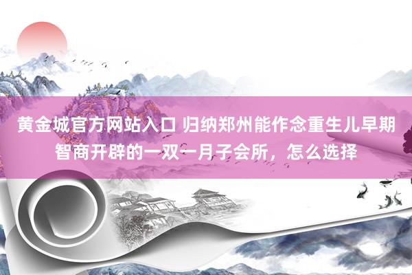 黄金城官方网站入口 归纳郑州能作念重生儿早期智商开辟的一双一月子会所，怎么选择