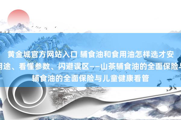 黄金城官方网站入口 辅食油和食用油怎样选才安全养分？分清用途、看懂参数、闪避误区——山茶辅食油的全面保险与儿童健康看管