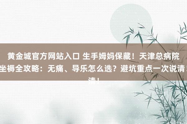 黄金城官方网站入口 生手姆妈保藏！天津总病院坐褥全攻略：无痛、导乐怎么选？避坑重点一次说清！