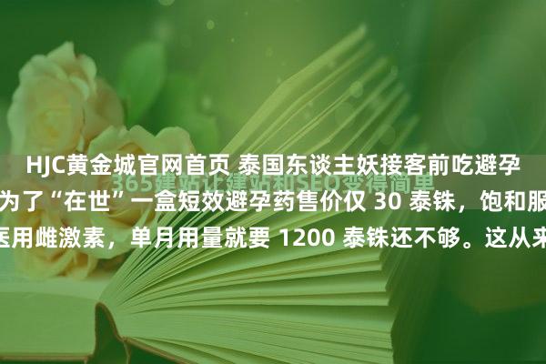HJC黄金城官网首页 泰国东谈主妖接客前吃避孕药：不是为了避孕，是为了“在世”一盒短效避孕药售价仅 30 泰铢，饱和服用整整一周。而合规医用雌激素，单月用量就要 1200 泰铢还不够。这从来就不是择优采用题，而是庸碌东谈主能不可背负得起的活命贫穷。在泰国，这谈采用题的谜底，决定了几十万东谈主的运道——更准确地说，决...