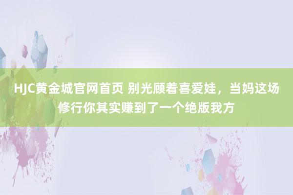 HJC黄金城官网首页 别光顾着喜爱娃，当妈这场修行你其实赚到了一个绝版我方