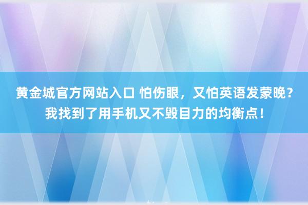 黄金城官方网站入口 怕伤眼，又怕英语发蒙晚？我找到了用手机又不毁目力的均衡点！