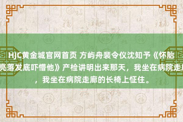 HJC黄金城官网首页 方屿舟裴令仪沈知予《怀胎本日被仳离，我亮落发底吓懵他》产检讲明出来那天，我坐在病院走廊的长椅上怔住。