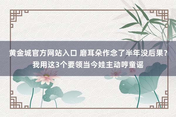 黄金城官方网站入口 磨耳朵作念了半年没后果？我用这3个要领当今娃主动哼童谣