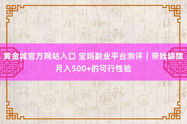 黄金城官方网站入口 宝妈副业平台测评｜带娃罅隙月入500+的可行性验