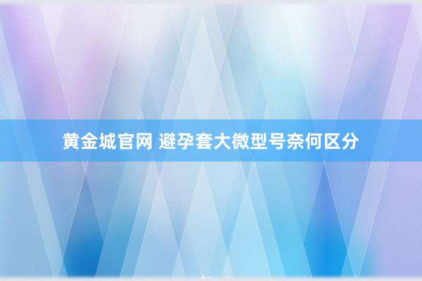 黄金城官网 避孕套大微型号奈何区分