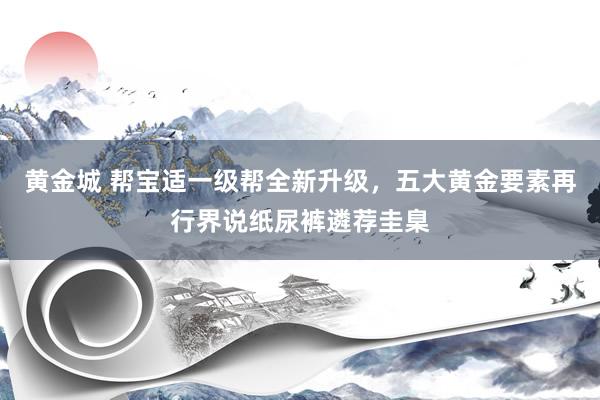 黄金城 帮宝适一级帮全新升级，五大黄金要素再行界说纸尿裤遴荐圭臬