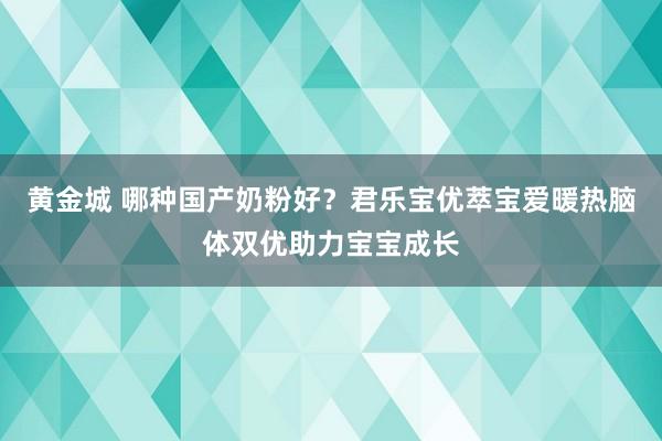 黄金城 哪种国产奶粉好？君乐宝优萃宝爱暖热脑体双优助力宝宝成长