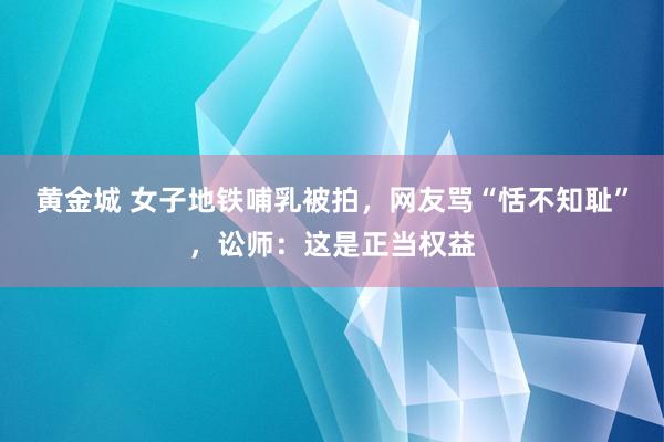 黄金城 女子地铁哺乳被拍，网友骂“恬不知耻”，讼师：这是正当权益