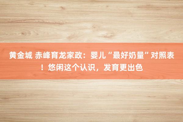 黄金城 赤峰育龙家政：婴儿“最好奶量”对照表！悠闲这个认识，发育更出色