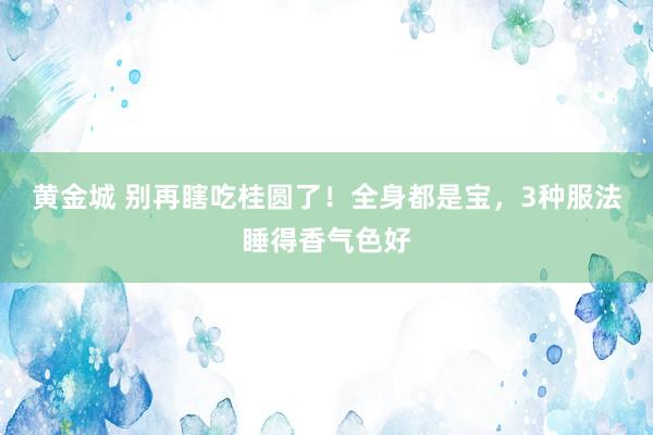 黄金城 别再瞎吃桂圆了！全身都是宝，3种服法睡得香气色好