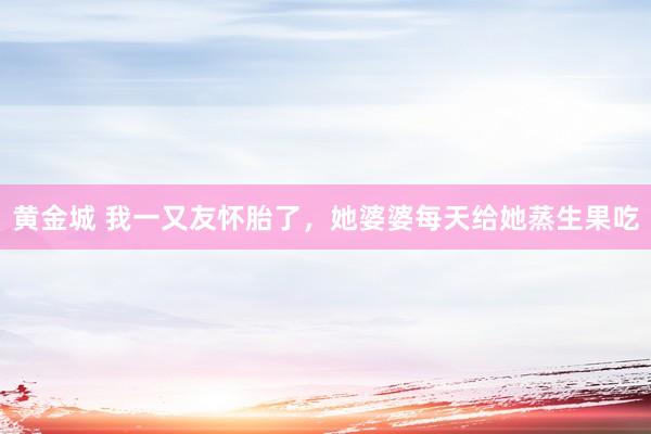 黄金城 我一又友怀胎了，她婆婆每天给她蒸生果吃
