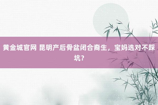 黄金城官网 昆明产后骨盆闭合裔生，宝妈选对不踩坑？
