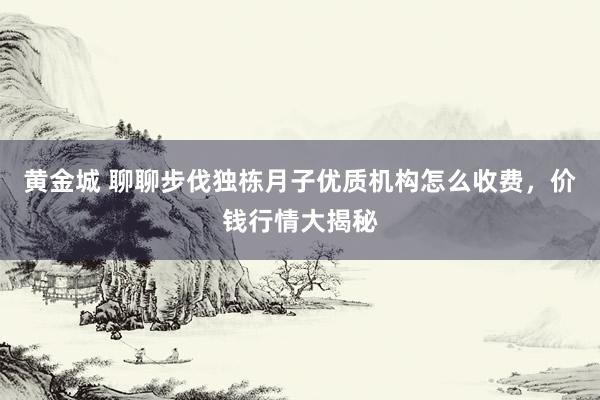 黄金城 聊聊步伐独栋月子优质机构怎么收费，价钱行情大揭秘
