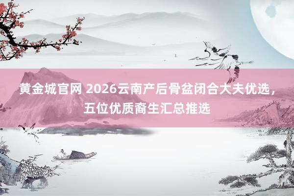 黄金城官网 2026云南产后骨盆闭合大夫优选，五位优质裔生汇总推选