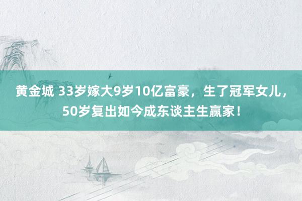 黄金城 33岁嫁大9岁10亿富豪，生了冠军女儿，50岁复出如今成东谈主生赢家！