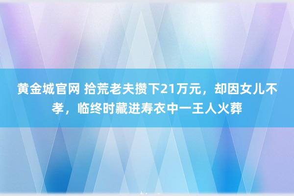 黄金城官网 拾荒老夫攒下21万元，却因女儿不孝，临终时藏进寿衣中一王人火葬