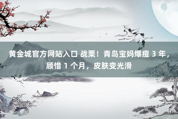 黄金城官方网站入口 战栗！青岛宝妈爆痘 3 年，顾惜 1 个月，皮肤变光滑