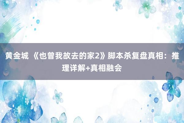 黄金城 《也曾我故去的家2》脚本杀复盘真相：推理详解+真相融会