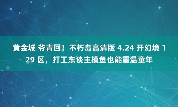 黄金城 爷青回！不朽岛高清版 4.24 开幻境 129 区，打工东谈主摸鱼也能重温童年