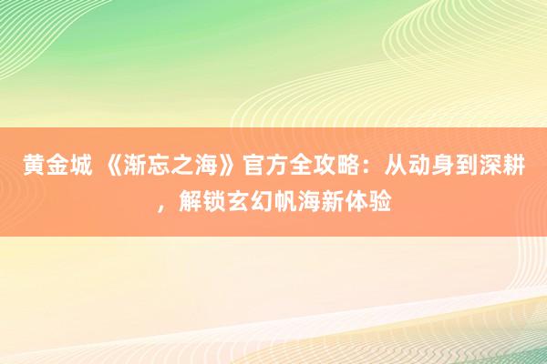 黄金城 《渐忘之海》官方全攻略：从动身到深耕，解锁玄幻帆海新体验