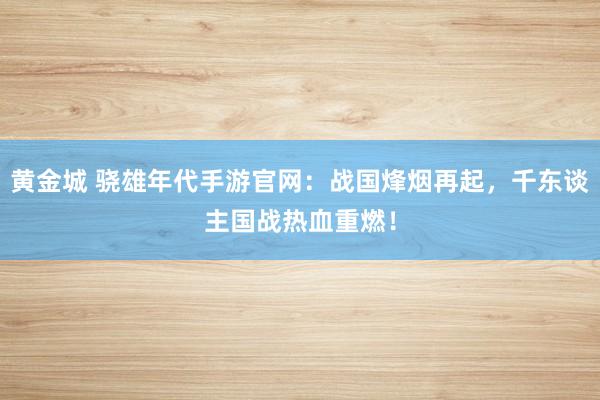 黄金城 骁雄年代手游官网：战国烽烟再起，千东谈主国战热血重燃！