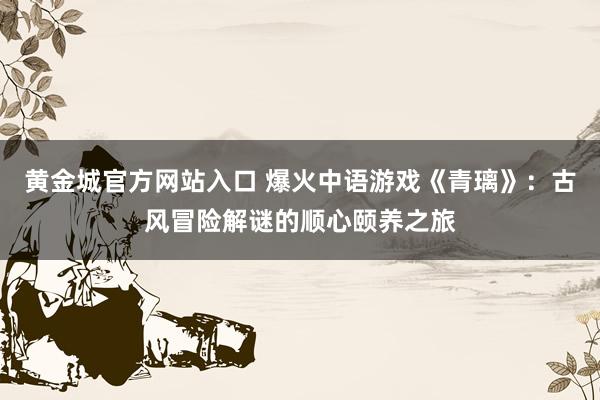 黄金城官方网站入口 爆火中语游戏《青璃》：古风冒险解谜的顺心颐养之旅