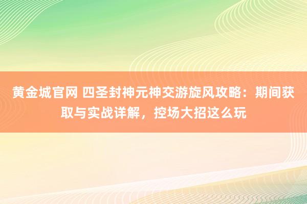 黄金城官网 四圣封神元神交游旋风攻略：期间获取与实战详解，控场大招这么玩