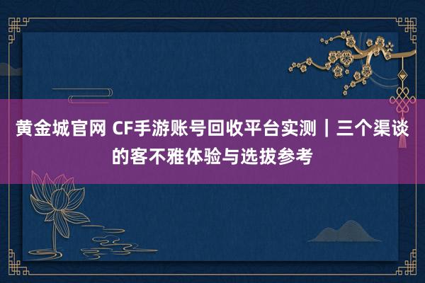 黄金城官网 CF手游账号回收平台实测｜三个渠谈的客不雅体验与选拔参考
