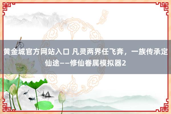 黄金城官方网站入口 凡灵两界任飞奔，一族传承定仙途——修仙眷属模拟器2