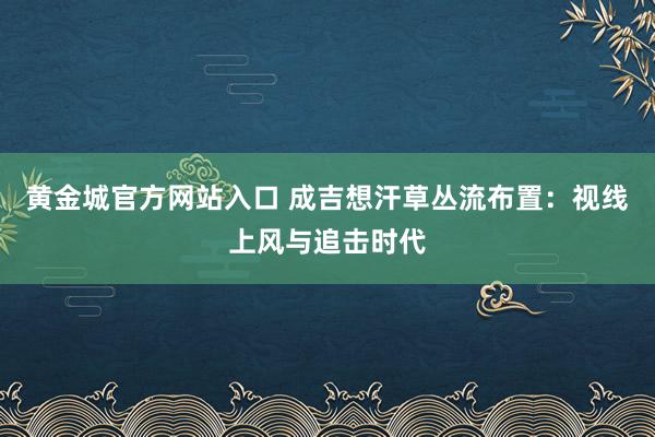 黄金城官方网站入口 成吉想汗草丛流布置：视线上风与追击时代