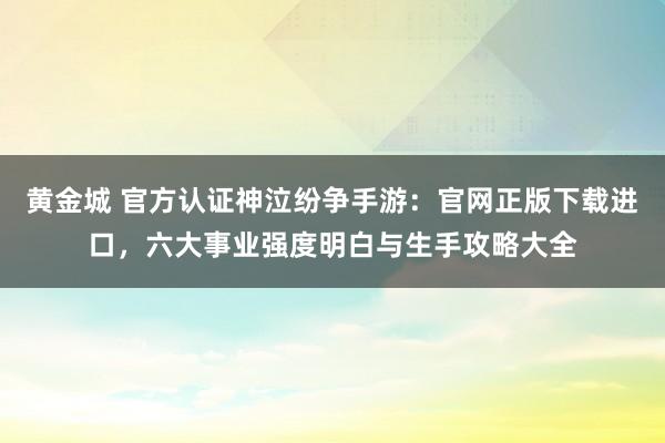 黄金城 官方认证神泣纷争手游：官网正版下载进口，六大事业强度明白与生手攻略大全