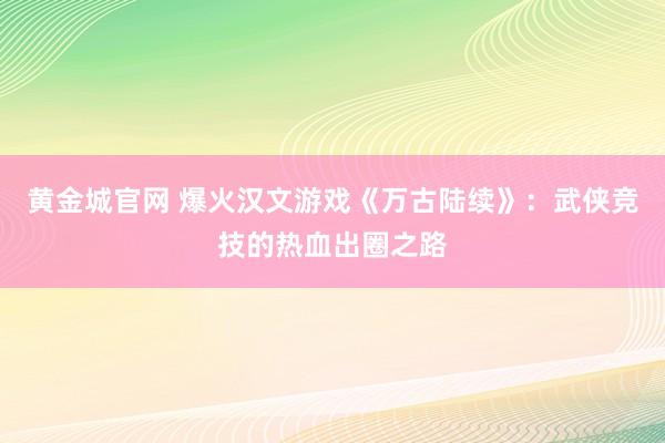 黄金城官网 爆火汉文游戏《万古陆续》：武侠竞技的热血出圈之路