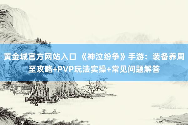 黄金城官方网站入口 《神泣纷争》手游：装备养周至攻略+PVP玩法实操+常见问题解答