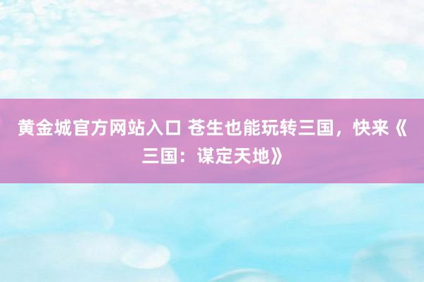 黄金城官方网站入口 苍生也能玩转三国，快来《三国：谋定天地》
