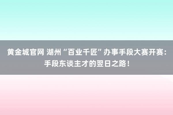 黄金城官网 湖州“百业千匠”办事手段大赛开赛：手段东谈主才的翌日之路！