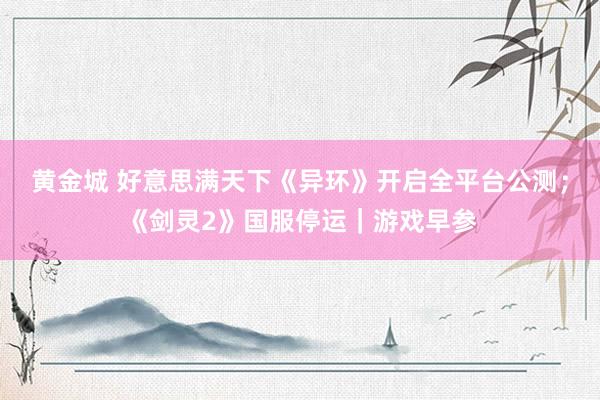 黄金城 好意思满天下《异环》开启全平台公测；《剑灵2》国服停运｜游戏早参