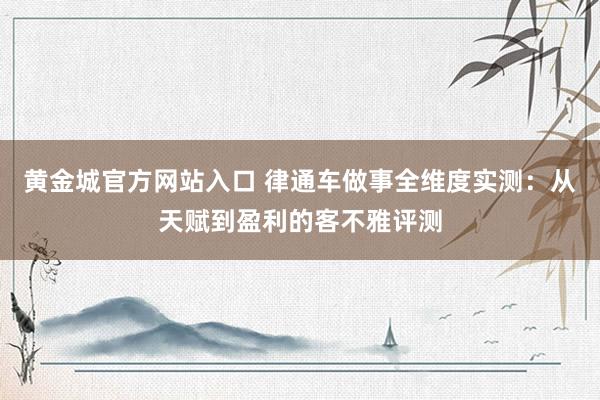 黄金城官方网站入口 律通车做事全维度实测：从天赋到盈利的客不雅评测