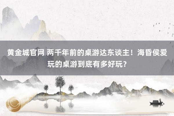 黄金城官网 两千年前的桌游达东谈主！海昏侯爱玩的桌游到底有多好玩？