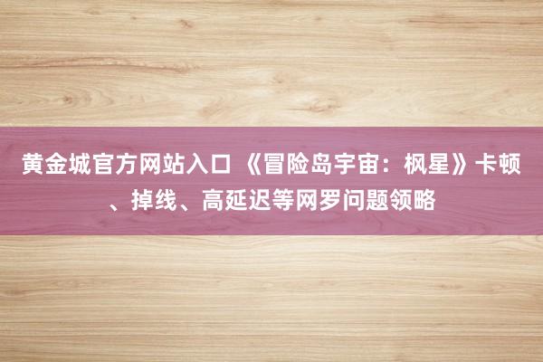 黄金城官方网站入口 《冒险岛宇宙：枫星》卡顿、掉线、高延迟等网罗问题领略