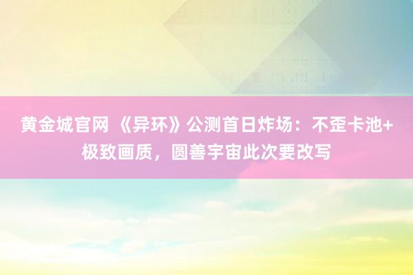 黄金城官网 《异环》公测首日炸场：不歪卡池+极致画质，圆善宇宙此次要改写