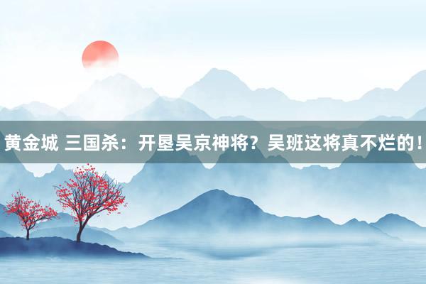 黄金城 三国杀：开垦吴京神将？吴班这将真不烂的！