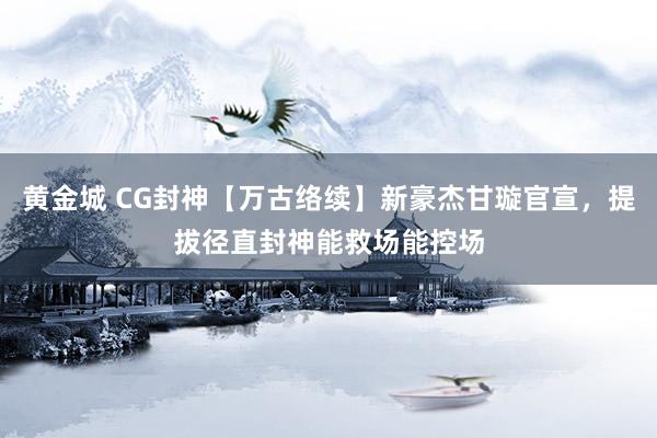 黄金城 CG封神【万古络续】新豪杰甘璇官宣，提拔径直封神能救场能控场