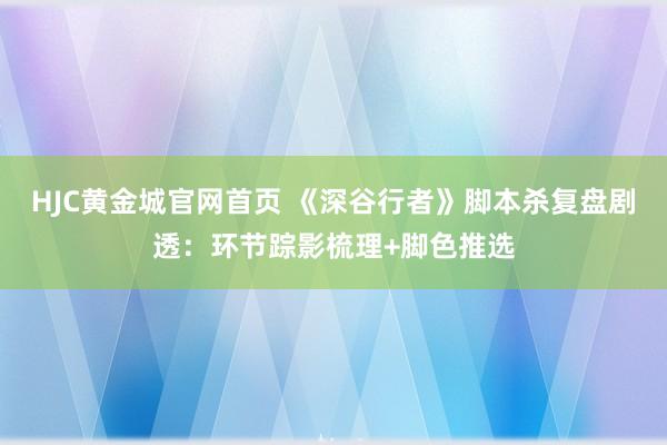 HJC黄金城官网首页 《深谷行者》脚本杀复盘剧透：环节踪影梳理+脚色推选