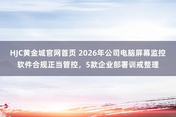HJC黄金城官网首页 2026年公司电脑屏幕监控软件合规正当管控，5款企业部署训戒整理