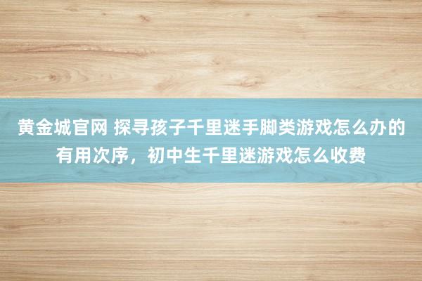 黄金城官网 探寻孩子千里迷手脚类游戏怎么办的有用次序，初中生千里迷游戏怎么收费