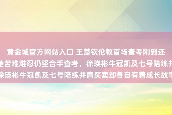 黄金城官方网站入口 王楚钦伦敦首场查考刚到还未休息就要上训，倒时差苦难难忍仍坚合手查考，徐瑛彬牛冠凯及七号陪练并肩买卖却各自有着成长故事