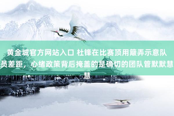黄金城官方网站入口 杜锋在比赛顶用簸弄示意队员差距，心绪政策背后掩盖的是确切的团队管默默慧