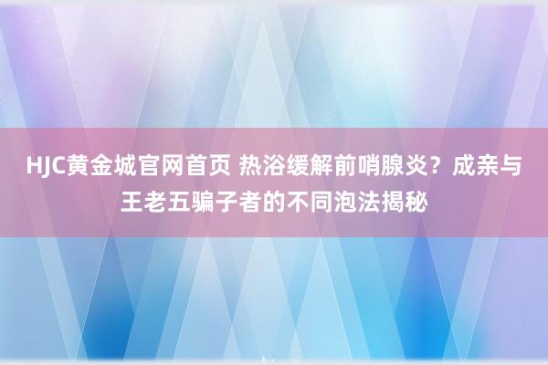 HJC黄金城官网首页 热浴缓解前哨腺炎？成亲与王老五骗子者的不同泡法揭秘